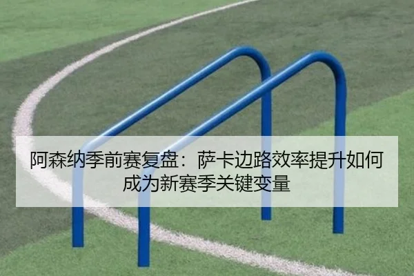 阿森纳季前赛复盘：萨卡边路效率提升如何成为新赛季关键变量
