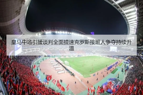 皇马中场引援谈判全面提速克罗斯接班人争夺持续升温